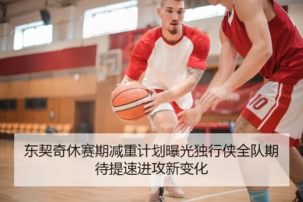 东契奇休赛期减重计划曝光独行侠全队期待提速进攻新变化